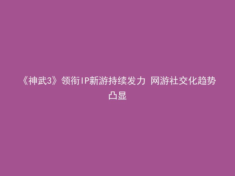 《神武3》领衔IP新游持续发力 网游社交化趋势凸显