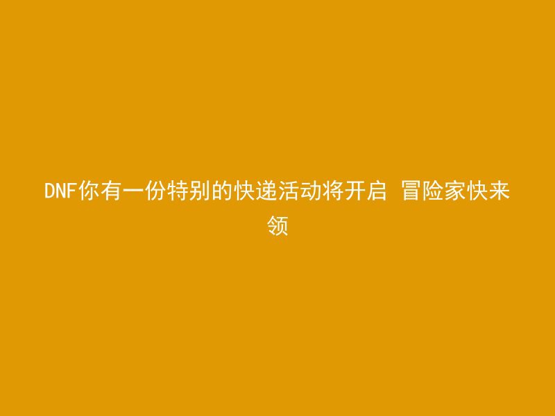 DNF你有一份特别的快递活动将开启 冒险家快来领