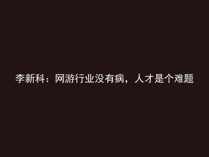 李新科：网游行业没有病，人才是个难题