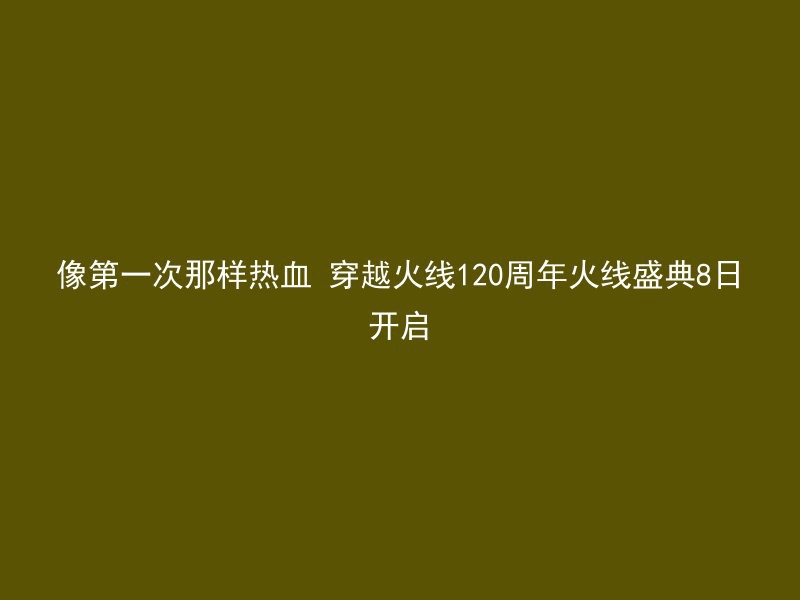 像第一次那样热血 穿越火线120周年火线盛典8日开启