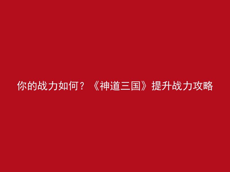 你的战力如何？《神道三国》提升战力攻略