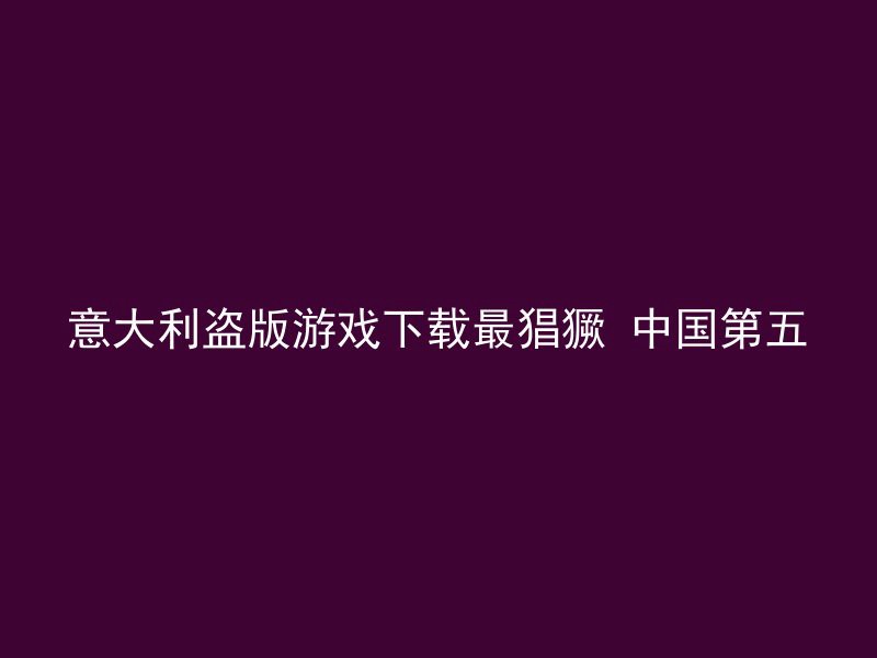 意大利盗版游戏下载最猖獗 中国第五