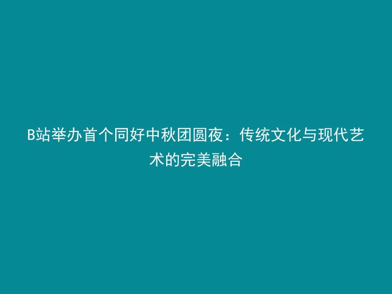 B站举办首个同好中秋团圆夜：传统文化与现代艺术的完美融合