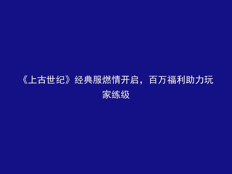 《上古世纪》经典服燃情开启，百万福利助力玩家练级