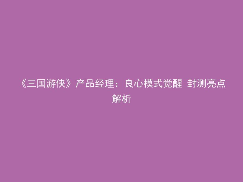 《三国游侠》产品经理：良心模式觉醒 封测亮点解析