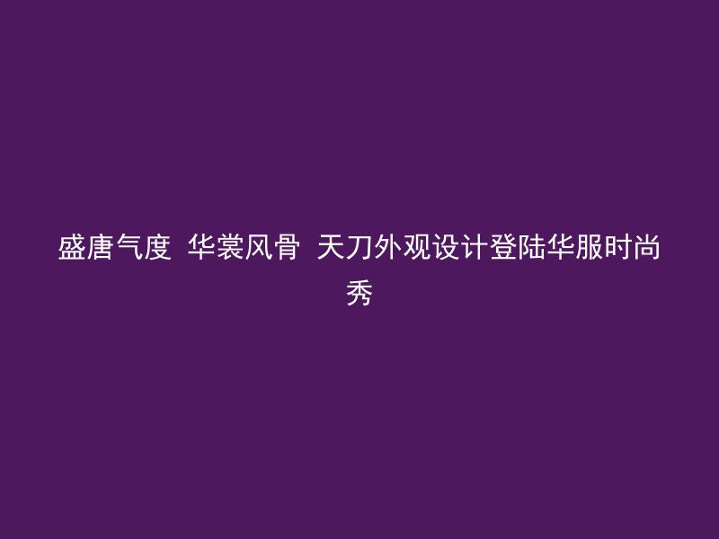 盛唐气度 华裳风骨 天刀外观设计登陆华服时尚秀