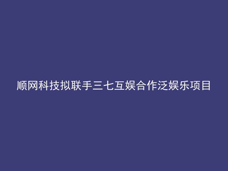 顺网科技拟联手三七互娱合作泛娱乐项目