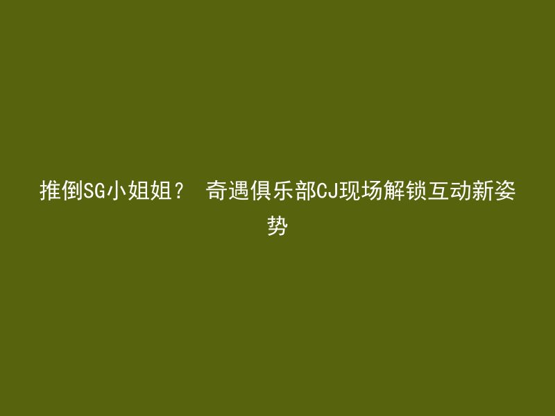 推倒SG小姐姐？ 奇遇俱乐部CJ现场解锁互动新姿势