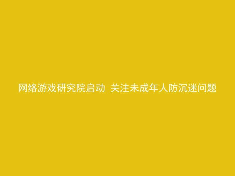 网络游戏研究院启动 关注未成年人防沉迷问题