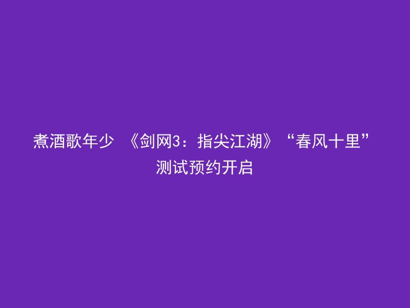 煮酒歌年少 《剑网3：指尖江湖》“春风十里”测试预约开启