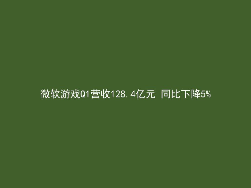 微软游戏Q1营收128.4亿元 同比下降5%