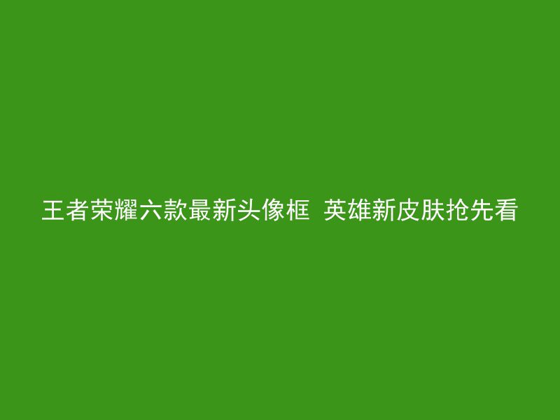 王者荣耀六款最新头像框 英雄新皮肤抢先看