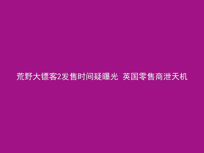 荒野大镖客2发售时间疑曝光 英国零售商泄天机