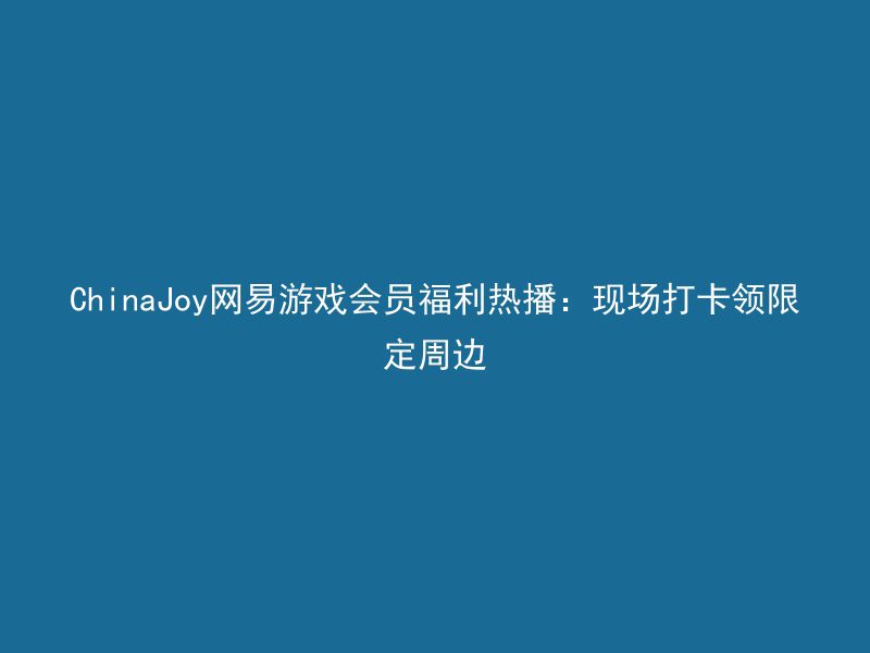 ChinaJoy网易游戏会员福利热播：现场打卡领限定周边