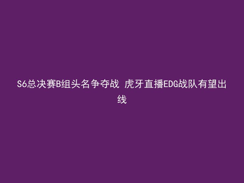 S6总决赛B组头名争夺战 虎牙直播EDG战队有望出线