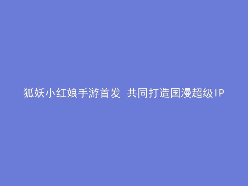 狐妖小红娘手游首发 共同打造国漫超级IP