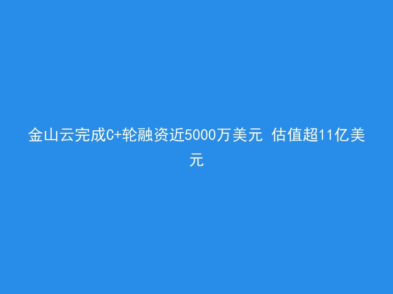 金山云完成C+轮融资近5000万美元 估值超11亿美元