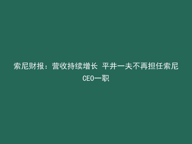 索尼财报：营收持续增长 平井一夫不再担任索尼CEO一职