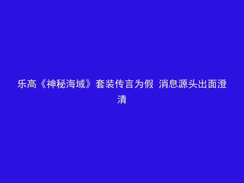 乐高《神秘海域》套装传言为假 消息源头出面澄清