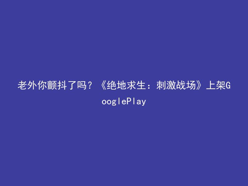 老外你颤抖了吗？《绝地求生：刺激战场》上架GooglePlay