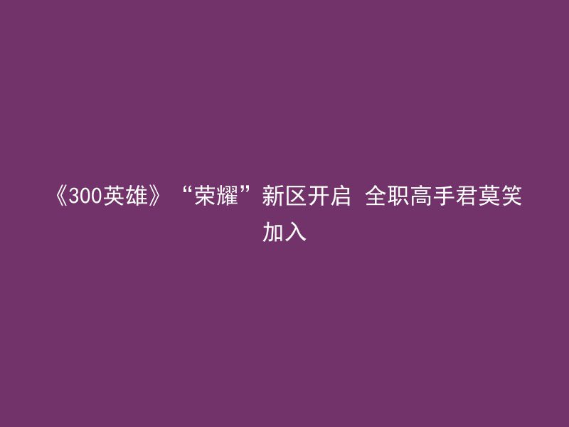 《300英雄》“荣耀”新区开启 全职高手君莫笑加入