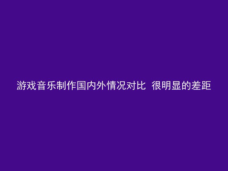 游戏音乐制作国内外情况对比 很明显的差距