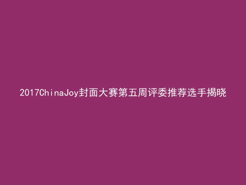 2017ChinaJoy封面大赛第五周评委推荐选手揭晓