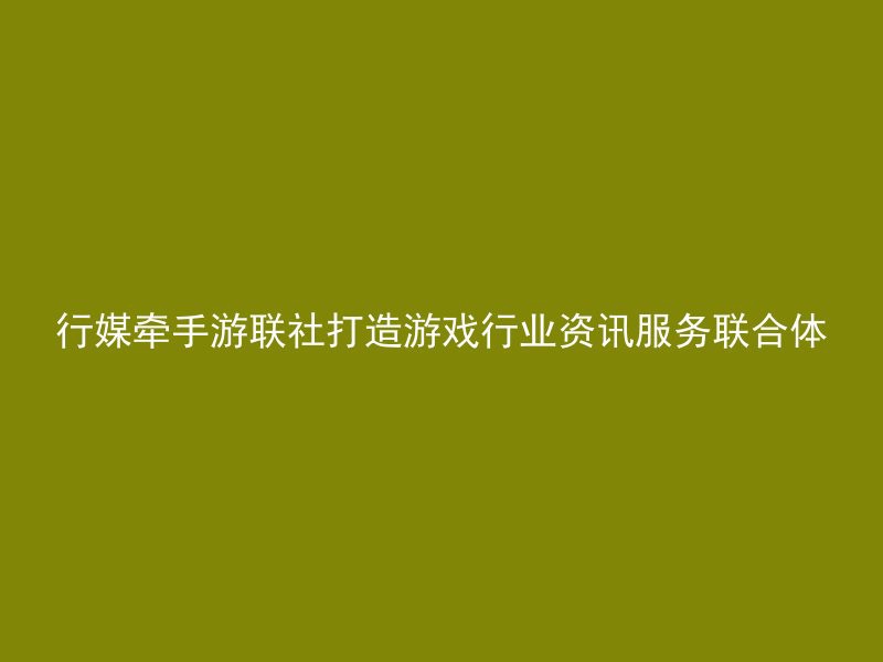 行媒牵手游联社打造游戏行业资讯服务联合体