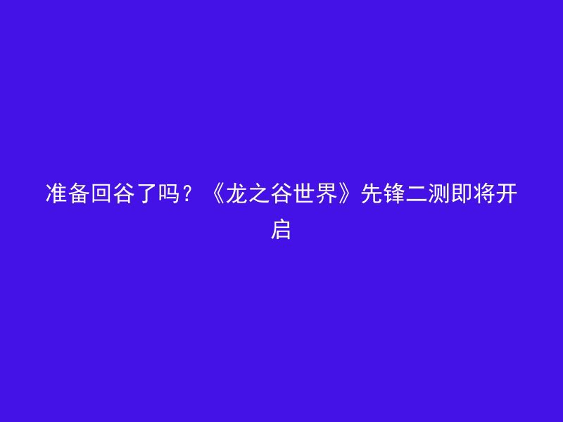 准备回谷了吗？《龙之谷世界》先锋二测即将开启