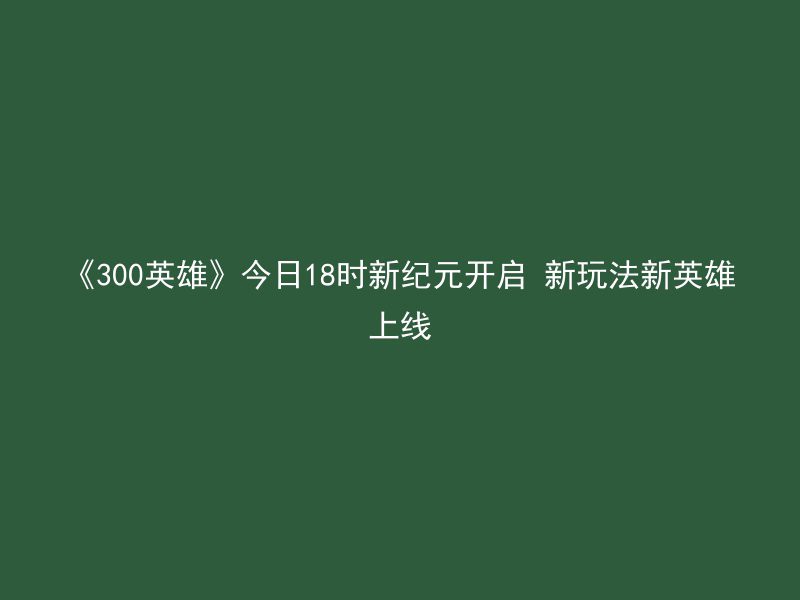 《300英雄》今日18时新纪元开启 新玩法新英雄上线