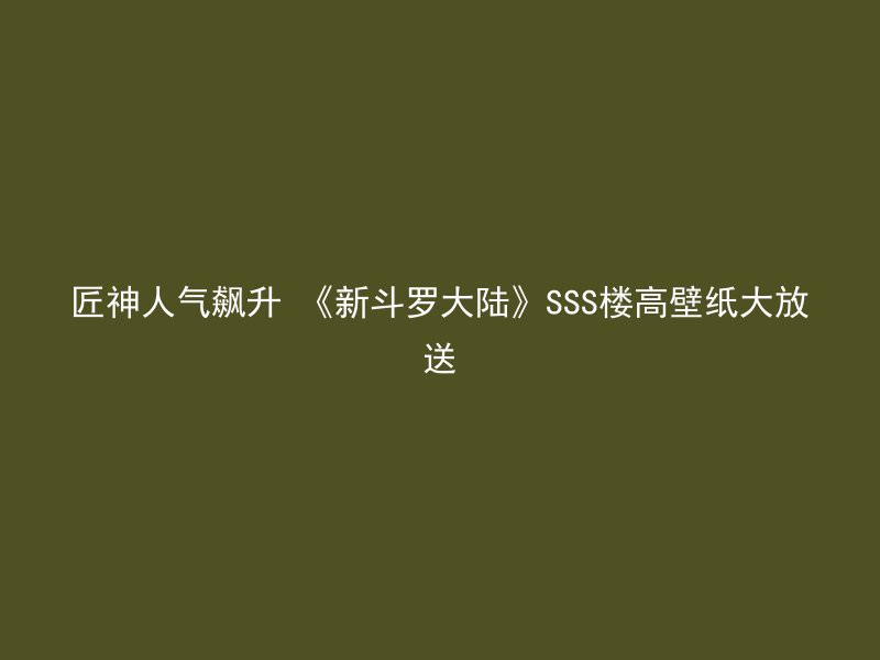 匠神人气飙升 《新斗罗大陆》SSS楼高壁纸大放送