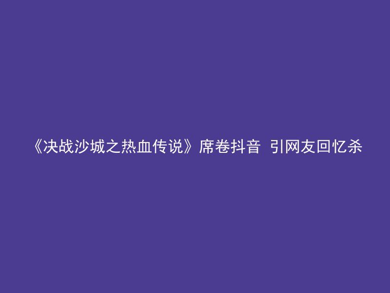 《决战沙城之热血传说》席卷抖音 引网友回忆杀