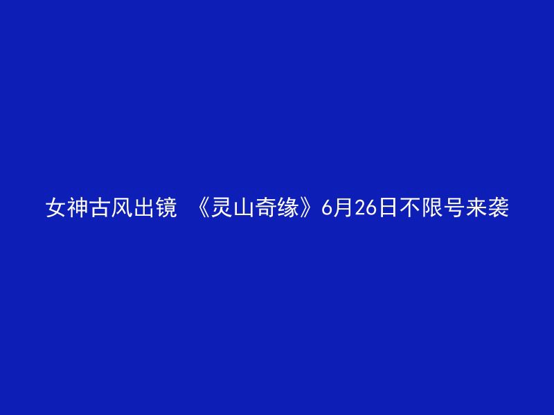 女神古风出镜 《灵山奇缘》6月26日不限号来袭