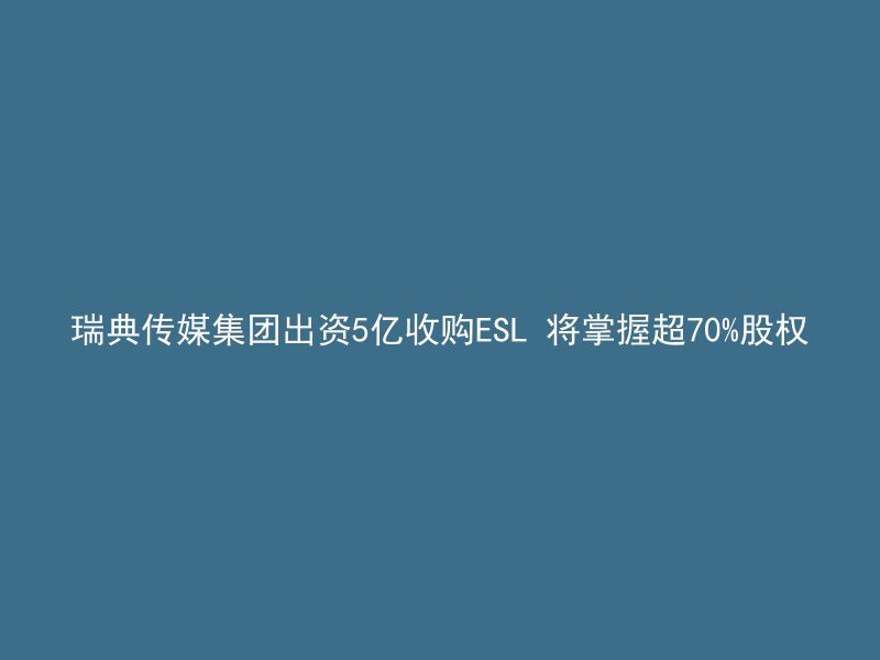 瑞典传媒集团出资5亿收购ESL 将掌握超70%股权