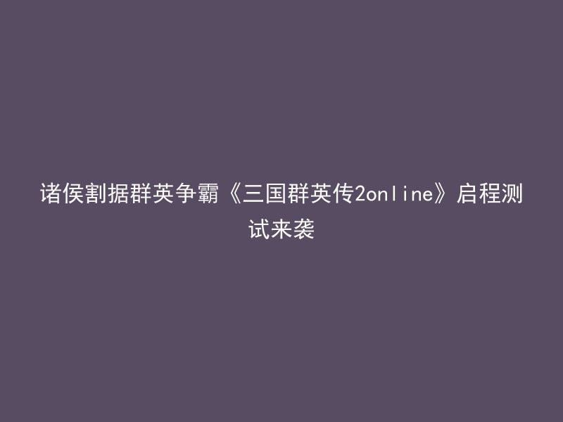 诸侯割据群英争霸《三国群英传2online》启程测试来袭