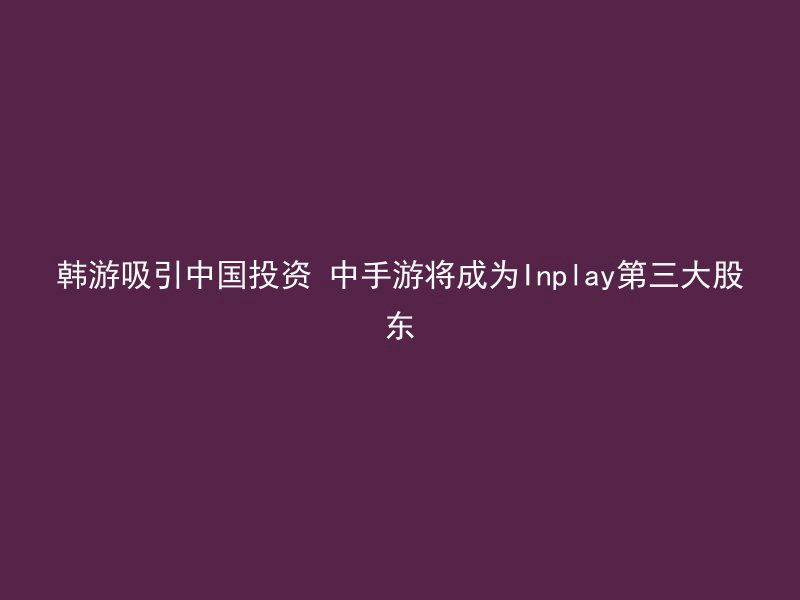 韩游吸引中国投资 中手游将成为Inplay第三大股东