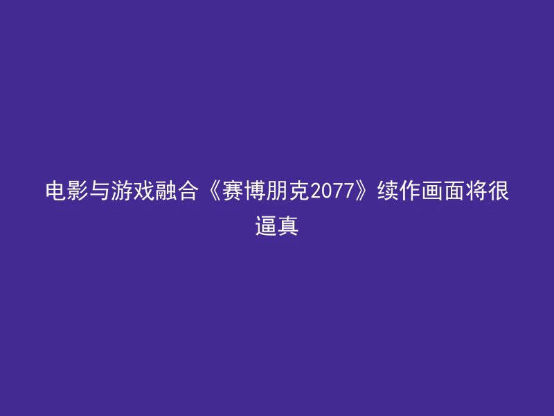 电影与游戏融合《赛博朋克2077》续作画面将很逼真