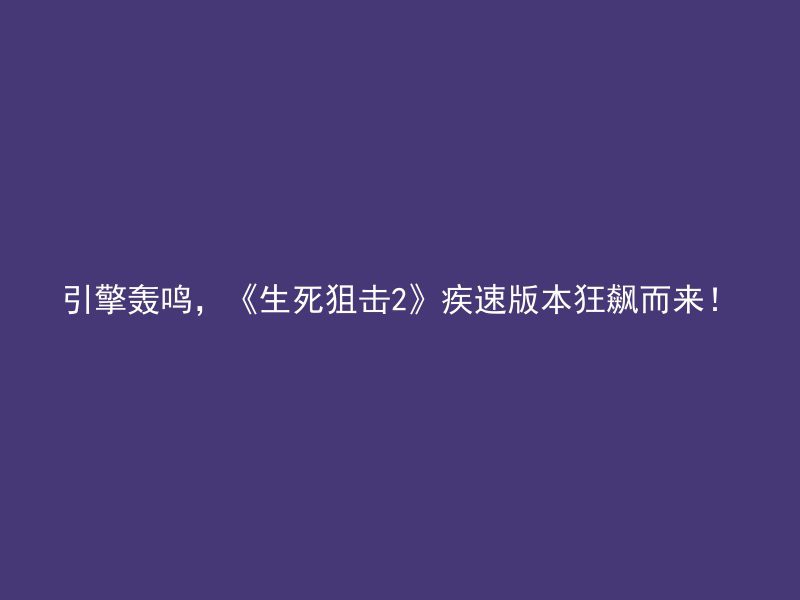 引擎轰鸣，《生死狙击2》疾速版本狂飙而来！