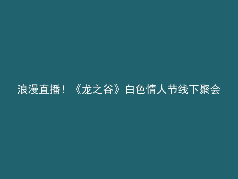 浪漫直播！《龙之谷》白色情人节线下聚会