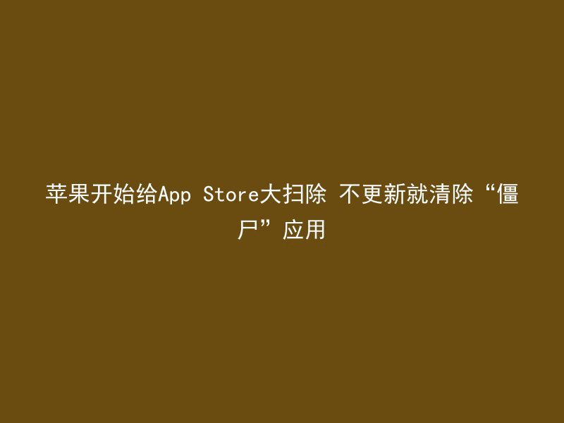 苹果开始给App Store大扫除 不更新就清除“僵尸”应用