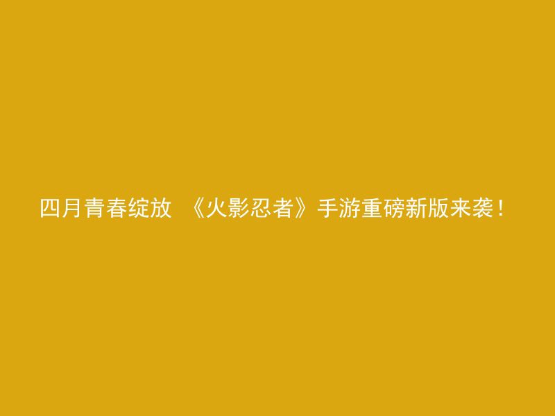 四月青春绽放 《火影忍者》手游重磅新版来袭！