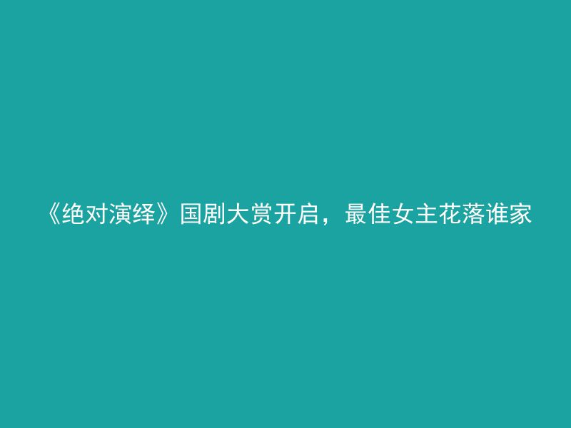 《绝对演绎》国剧大赏开启，最佳女主花落谁家