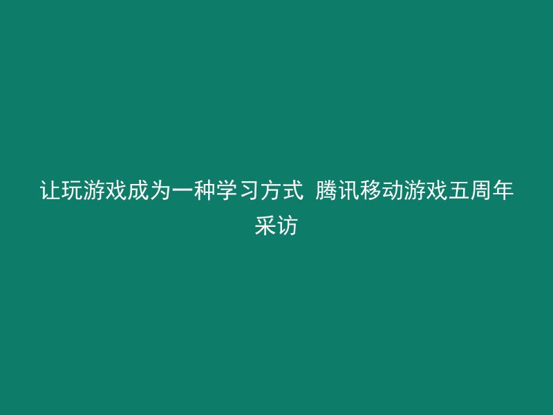 让玩游戏成为一种学习方式 腾讯移动游戏五周年采访