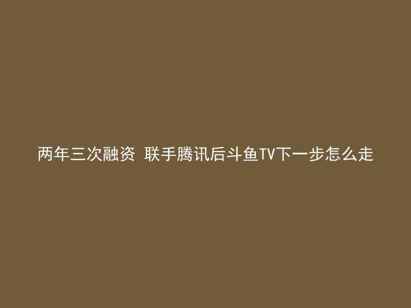 两年三次融资 联手腾讯后斗鱼TV下一步怎么走