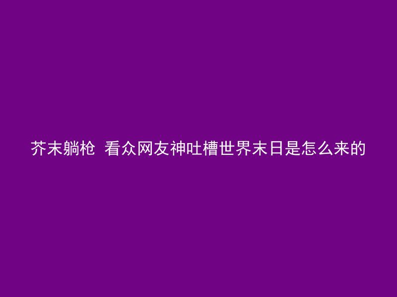 芥末躺枪 看众网友神吐槽世界末日是怎么来的