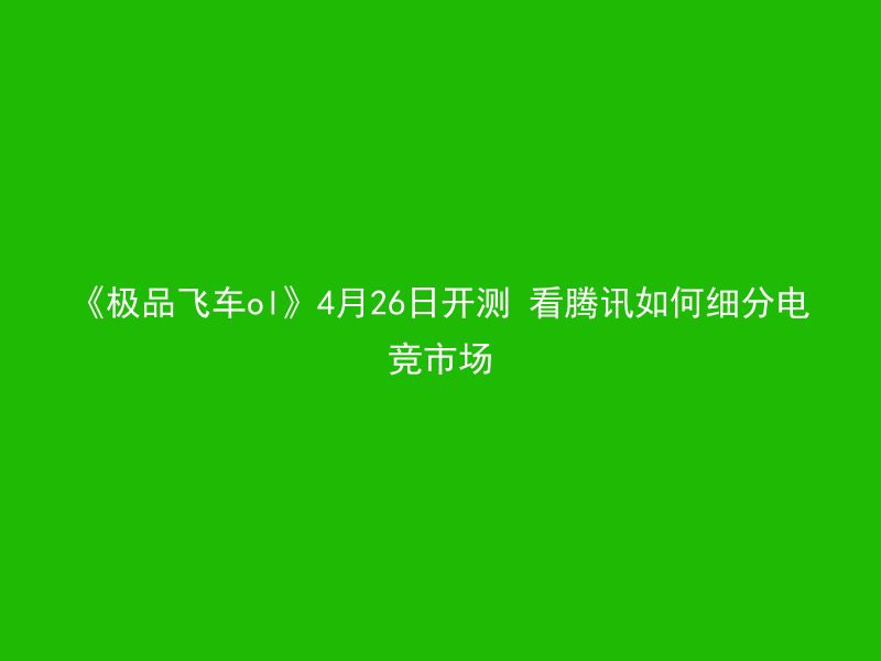 《极品飞车ol》4月26日开测 看腾讯如何细分电竞市场