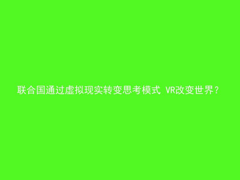 联合国通过虚拟现实转变思考模式 VR改变世界？