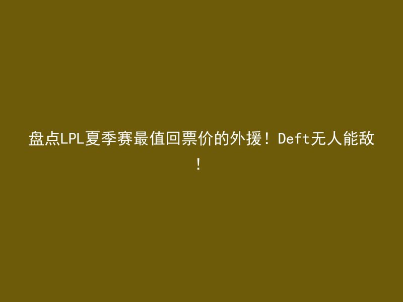 盘点LPL夏季赛最值回票价的外援！Deft无人能敌！