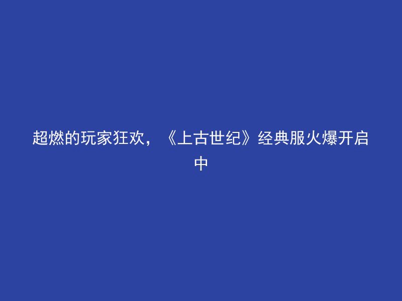 超燃的玩家狂欢，《上古世纪》经典服火爆开启中