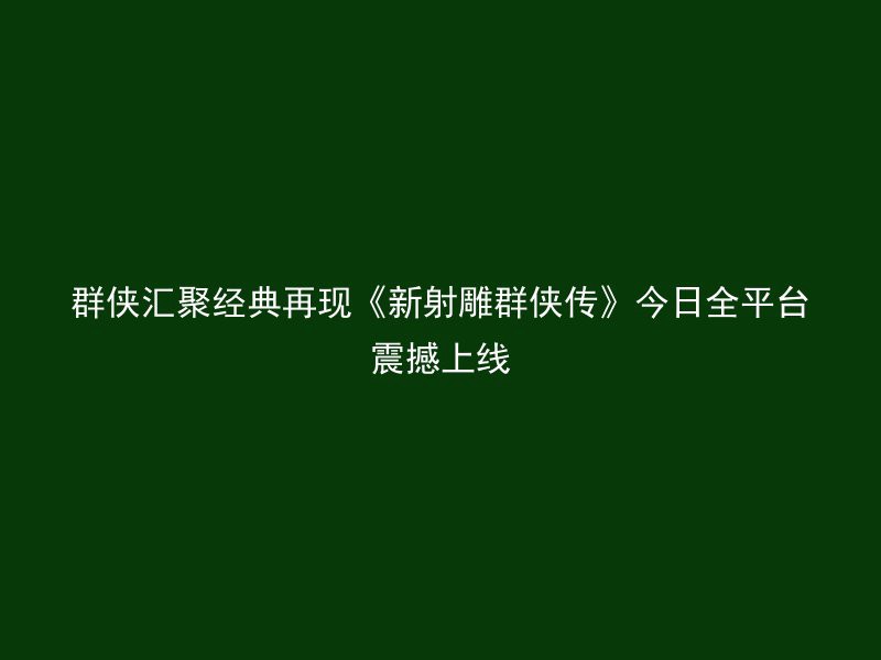 群侠汇聚经典再现《新射雕群侠传》今日全平台震撼上线